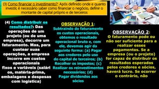 (3) Como financiar o investimento?: Após definido onde e quanto
investir, é necessário saber como financiar o negócio, definir o
montante de capital próprio e de terceiros
(4) Como distribuir os
resultados?: Das
operações de um
projeto (ou de uma
empresa), decorre um
faturamento. Mas, para
custear suas
operações, a empresa
incorre em custos
operacionais
fixos e variáveis (salári
os, matéria-prima,
embalagens e despesas
com logística)
OBSERVAÇÃO 1:
Subtraindo do faturamento
os custos operacionais,
obtemos o resultado
operacional bruto e, com
ele, devemos agir da
seguinte forma: (a) Pagar
aos credores pelo uso
do capital de terceiros; (b)
Recolher os impostos; (c)
Realizar os reinvestimentos
necessários; (d)
Pagar dividendos aos
sócios
OBSERVAÇÃO 2:
O faturamento pode ou
não ser suficiente para a
realizar esses
pagamentos. Se a
empresa (ou o projeto)
for capaz de distribuir os
resultados esperados
pelos credores e sócios,
haverá lucro. Se ocorrer
o contrário, não
 