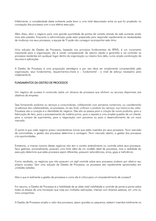 Infelizmente, a complexidade deste ambiente pode levar a uma total desconexão entre os que foi projetado na
concepção dos processos com a sua efetiva execução.


Além disso, abrir o negócio para uma grande quantidade de pontos de contato através da web aumenta ainda
mais esta pressão. Enquanto a administração pode estar preparada para responder rapidamente as necessidades
de mudança nos seus processos, a equipe de TI pode não conseguir acompanhar este ritmo.


Uma solução de Gestão de Processos, baseada nos princípios fundamentais do BPMS, é um incremento
importante para a organização, ela é visível, compreensível, de retorno rápido e garantido e vai controlar os
processos residentes em qualquer lugar dentro da organização ou mesmo fora dela, numa ampla combinação de
recursos e aplicações.


A Gestão de Processos é uma proposição estratégica e por isso deve ser amplamente compreendida pela
organização, seus fundamentos, requerimentos-chave e – fundamental - o nível de esforço necessário para
implementá-la.


FUNDAMENTOS DA GESTÃO DE PROCESSOS


Um negócio de sucesso é construído sobre um alicerce de processos que alinham os recursos disponíveis aos
objetivos da empresa.


Seja fornecendo produtos ou serviços a consumidores, colaborando com parceiros comerciais, ou coordenando
os esforços dos colaboradores, os processos, no seu final, unificam o produto (ou serviço), sua marca e seu valor.
Processos são o coração e a identidade do negócio. Eles são os passos para a criação de novos produtos, para a
fabricação de item, para o processamento da matéria-prima, para a reposta a uma simples questão de um cliente,
para a compra de suprimentos, para a negociação com parceiros ou para o desenvolvimento de um novo
mercado.


O ponto é que cada negócio possui características únicas que estão inseridas em seus processos. Num mercado
de commodities, a gestão dos processos determina a vantagem. Num mercado aberto, a gestão dos processos
cria oportunidades.


Entretanto, a imensa maioria destes negócios não tem o correto entendimento ou controle sobre seus processos.
Seus gestores, provavelmente, possuem uma forte idéia de um modelo ideal de processos, mas a realidade da
execução determina que estes processos sejam diferentes, possuam redundâncias, erros, gaps e ineficiência.


Como resultado, os negócios que não possuem um ágil controle sobre seus processos acabam por obstruir seu
próprio sucesso. Sem uma solução de Gestão de Processos, os processos são rapidamente aprisionados em
unidades isoladas.


Mas o que é realmente a gestão de processos e como ela é crítica para um empreendimento de sucesso?


Em resumo, a Gestão de Processos é a habilidade de se obter total visibilidade e controle de ponta-a-ponta sobre
todas as etapas de uma transação que viaje por múltiplas aplicações, interaja com diversas pessoas, em uma ou
mais companhias.


A Gestão de Processos amplia o valor dos processos, sejam grandes ou pequenos, estejam inseridos totalmente na
 