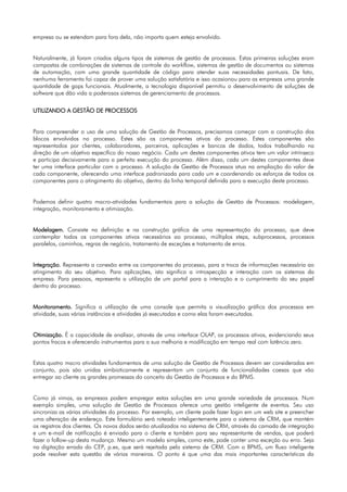 empresa ou se estendam para fora dela, não importa quem esteja envolvido.


Naturalmente, já foram criados alguns tipos de sistemas de gestão de processos. Estas primeiras soluções eram
compostas de combinações de sistemas de controle do workflow, sistemas de gestão de documentos ou sistemas
de automação, com uma grande quantidade de código para atender suas necessidades pontuais. De fato,
nenhuma ferramenta foi capaz de prover uma solução satisfatória e isso ocasionou para as empresas uma grande
quantidade de gaps funcionais. Atualmente, a tecnologia disponível permitiu o desenvolvimento de soluções de
software que dão vida a poderosos sistemas de gerenciamento de processos.


UTILIZANDO A GESTÃO DE PROCESSOS


Para compreender o uso de uma solução de Gestão de Processos, precisamos começar com a construção dos
blocos envolvidos no processo. Estes são os componentes ativos do processo. Estes componentes são
representados por clientes, colaboradores, parceiros, aplicações e bancos de dados, todos trabalhando na
direção de um objetivo específico do nosso negócio. Cada um destes componentes ativos tem um valor intrínseco
e participa decisivamente para a perfeita execução do processo. Além disso, cada um destes componentes deve
ter uma interface particular com o processo. A solução de Gestão de Processos atua na ampliação do valor de
cada componente, oferecendo uma interface padronizada para cada um e coordenando os esforços de todos os
componentes para o atingimento do objetivo, dentro da linha temporal definida para a execução deste processo.


Podemos definir quatro macro-atividades fundamentais para a solução de Gestão de Processos: modelagem,
integração, monitoramento e otimização.


Modelagem. Consiste na definição e na construção gráfica de uma representação do processo, que deve
contemplar todos os componentes ativos necessários ao processo, múltiplos steps, subprocessos, processos
paralelos, caminhos, regras de negócio, tratamento de exceções e tratamento de erros.


Integração. Representa a conexão entre os componentes do processo, para a troca de informações necessária ao
atingimento do seu objetivo. Para aplicações, isto significa a introspecção e interação com os sistemas da
empresa. Para pessoas, representa a utilização de um portal para a interação e o cumprimento do seu papel
dentro do processo.


Monitoramento. Significa a utilização de uma console que permita a visualização gráfica dos processos em
atividade, suas várias instâncias e atividades já executadas e como elas foram executadas.


Otimização. É a capacidade de analisar, através de uma interface OLAP, os processos ativos, evidenciando seus
pontos fracos e oferecendo instrumentos para a sua melhoria e modificação em tempo real com latência zero.


Estas quatro macro atividades fundamentais de uma solução de Gestão de Processos devem ser consideradas em
conjunto, pois são unidas simbioticamente e representam um conjunto de funcionalidades coesas que vão
entregar ao cliente as grandes promessas do conceito da Gestão de Processos e do BPMS.


Como já vimos, as empresas podem empregar estas soluções em uma grande variedade de processos. Num
exemplo simples, uma solução de Gestão de Processos oferece uma gestão inteligente de eventos. Seu uso
sincroniza as várias atividades do processo. Por exemplo, um cliente pode fazer login em um web site e preencher
uma alteração de endereço. Este formulário será roteado inteligentemente para o sistema de CRM, que mantém
os registros dos clientes. Os novos dados serão atualizados no sistema de CRM, através da camada de integração
e um e-mail de notificação é enviado para o cliente e também para seu representante de vendas, que poderá
fazer o follow-up desta mudança. Mesmo um modelo simples, como este, pode conter uma exceção ou erro. Seja
na digitação errada do CEP, p.ex, que será rejeitada pelo sistema de CRM. Com o BPMS, um fluxo inteligente
pode resolver esta questão de várias maneiras. O ponto é que uma das mais importantes características da
 
