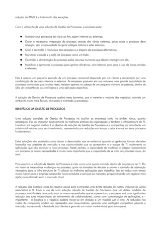 solução de BPMS é o tratamento das exceções.


Com a utilização de uma solução de Gestão de Processos, a empresa pode:


    ●   Modelar seus processos do início ao fim, sejam internos ou externos;
    ●   Gerar a necessária integração do processo através dos vários sistemas, pelos quais o processo deve
        navegar, sem a necessidade de gerar códigos nativos a estes sistemas;
    ●   Criar o controlar o manuseio das exceções e o disparo de processos alternativos;
    ●   Monitorar a saúde e o ciclo do processo como um todo;
    ●   Controlar a alimentação do processo pelos recursos humanos que devem interagir com ele;
    ●   Modificar e aprimorar o processo para ganhar eficiência, com latência zero para o uso de novas versões
        e releases;


Este é apenas um pequeno exemplo de um processo comercial disparado por um cliente e alimentado por uma
combinação de recursos internos e externos. As empresas possuem em sua natureza uma grande quantidade de
processos como este que, muitas vezes, residem apenas na cabeça de um pequeno número de pessoas, dentro de
silos de competência ou confinados a uma aplicação específica.


A solução de Gestão de Processos quebra estas barreiras, que é inerente a maioria dos negócios, criando um
ambiente muito mais flexível, otimizado e orientado a processos.


BENEFÍCIOS DA GESTÃO DE PROCESSOS


Uma solução completa de Gestão de Processos irá auxiliar as empresas tanto no âmbito tático, quanto
estratégico. Ela vai impactar positivamente as melhores práticas da organização e também a infraestrutura de TI.
Construir um negócio melhor é o objetivo da solução de Gestão de Processos e a companhia irá reconhecer um
substancial retorno para seu investimento, representado por reduções em tempo, custos e erros em seus processos
fundamentais.


Estas soluções são projetadas para atacar a desconexão que se evidencia quando as gerências tomam decisões
baseadas nas pressões do mercado e nas oportunidades que se apresentam e a equipe de TI implementa as
aplicações que irão conduzir o novo processo. Neste sentido, a capacidade de modificar e adaptar rapidamente
um processo as novas necessidades é muito mais importante que a capacidade de se criar um processo novo, do
zero.


Para este fim, a solução de Gestão de Processos é vista como uma quarta camada dentro da arquitetura de TI. Ela
vai tratar as necessárias mudanças no processo, guiar as tomadas de decisão e prover a camada de abstração
necessária para a infra-estrutura de TI colocar as melhores aplicações para trabalhar. Isto se traduz num tempo
muito menor para a empresa apresentar novos produtos e serviços ao mercado, proporcionando um negócio mais
ágil e mais alinhado com o mercado atual.


A redução dos diversos ciclos do negócio causa para a empresa uma direta redução de custos, inclusive os custos
associados a TI. Com o uso de uma solução robusta de Gestão de Processos, que vai utilizar modelos de
processos modificáveis de acordo com as novas necessidades que se apresentam, a empresa terá uma significativa
redução das suas necessidades de treinamento de colaboradores, custos com customização de aplicações, e –
importante – a logística e o negócio poderá mover-se em direção a um modelo just-in-time. As reduções nos
custos da companhia podem ser repassadas aos consumidores, gerando uma vantagem competitiva perante o
mercado, aumentando a lealdade dos clientes e gerando um maior market share para a empresa.
 