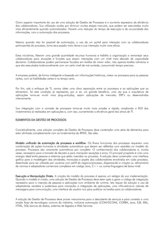 Outro aspecto importante do uso de uma solução de Gestão de Processos é o aumento expressivo da eficiência
dos colaboradores. Sua utilização acaba por diminuir muitas etapas manuais, que podem ser executadas muito
mais eficientemente quando automatizados. Haverá uma redução do tempo de execução e da acuracidade das
informações, com a automação dos processos.


Mesmo quando não for passível de automação, o uso de um portal para interação com os colaboradores
participantes do processo, torna seus papéis mais claros e sua interação muito mais eficaz.


Estas iniciativas, liberam uma grande quantidade recursos humanos e habilita a organização a remanejar seus
colaboradores para situações e funções que exijam interações com um nível mais elevado de capacidade
decisória. Colaboradores podem permanecer focados em tarefas de maior valor, não apenas tarefas rotineiras e
que são executadas tradicionalmente com um certo nível de má-vontade, consumindo tempo precioso.


A empresa poderá, de forma inteligente e baseada em informações históricas, rotear os processos para as pessoas
certas, com as habilidades certas e no tempo certo.


Por fim, sob o enfoque de TI, vamos obter uma clara separação entre os processos e as aplicações que os
alimentam. Só esta condição já representa, por si só, um grande benefício, uma vez que a arquitetura de
aplicações torna-se muito mais plug-and-play, sejam aplicações de mercado, ERP’s ou desenvolvidas
internamente.


Sua integração com a camada de processos torna-se muito mais simples e rápida, ampliando o ROI dos
investimentos já realizados em aplicações e, com isso, aumentando a eficiência geral dos ativos de TI.


ELEMENTOS DA GESTÃO DE PROCESSOS


Conceitualmente, uma solução completa de Gestão de Processos deve contemplar uma série de elementos para
estar alinhada completamente com os fundamentos do BPMS. São eles:


Modelo unificado de automação de processos e workflow. Os fluxos funcionais dos processos requerem uma
combinação de ações humanas e atividades automáticas que devem ser refletidas com exatidão no modelo do
processo. Processos são raramente automáticos por completo. O conhecimento dos colaboradores é, muitas
vezes, necessário para a tomada de decisão e para manipular exceções e erros. O principal propósito é criar uma
sinergia ideal entre pessoas e sistemas que estão inseridos no processo. A solução deve contemplar uma interface
gráfica para a modelagem das atividades, transições e papéis dos colaboradores envolvidos em cada processo,
desenhada para ser utilizada por usuários com perfil de negócio/processo, dispensando a criação ou refinamento
de normas e adaptadores comerciais complexos em código Java, C++ ou outras linguagens de baixo nível.


Execução e Manipulação Direta. A criação do modelo do processo é apenas um estágio da sua implementação.
Quando o modelo é criado, uma solução de Gestão de Processos deve estar apta a gerar o código de integração
necessário para a inserção de pessoas e aplicações num ambiente de runtime. Isto requer da solução o uso de
adaptadores versáteis e poderosos para manipular a integração de aplicações, uma infra-estrutura robusta de
mensagens para comunicação, uma interface de usuário rica para publicar as tarefas para os colaboradores.


A solução de Gestão de Processos deve prover mecanismos para a descoberta de serviços e para conexão a uma
ampla faixa de tecnologias comuns da indústria, inclusive automação (COM/DCOM), CORBA, Java, EJB, XML,
HTML, SQL bancos de dados, sistemas de legados e Web Services.
 