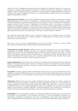Mais do que isso, a modelagem de processos deve estar separada das aplicações e pessoas, de modo que as
mudanças na arquitetura das aplicações não quebrem o modelo do processo que mudanças no modelo não
quebrem a lógica da integração entre os componentes ativos do processo. As organizações devem estar aptas a
modificar seus processos rapidamente através de um ambiente flexível, reduzindo custos de manutenção e
upgrade de aplicações e processos.


Gerenciamento dos Processos. Uma solução de Gestão de Processos deve estar apta a rastrear todo o processo,
independentemente do seu tamanho, complexidade ou extensão (fronteira da empresa). Qualquer processo
fundamental representa o negócio da empresa e esta deve ter completo e acurado controle sobre sua execução, a
qualquer momento. Isto irá aumentar a visibilidade e o entendimento sobre o seu processo, aumentando a
eficiência dos colaboradores, partners e clientes. Além disso, a captura de informações históricas ira permitir a
identificação de problemas e gargalos. O monitoramento dos processos deve acontecer também em tempo real,
elemento crucial para o atingimento da eficiência operacional. O conhecimento de como os processos se movem
afeta diretamente a performance da organização e é crítico para a implementação de melhorias.


Este módulo da solução deve portar-se como um elemento pró-ativo que vai acrescentar poder aos usuários,
oferecendo mais informações para a tomada de decisão e implementação de mudanças que vão impactar
positivamente o fluxo do processo.


Deve atuar como uma base de aperfeiçoamento contínuo de processos comerciais, provendo também
documentação auditável de toda e qualquer situação enfrentada pelo processo.


Gerenciamento de exceções temporais. Podemos assumir que todo processo possui uma ou mais exceções. A
complexidade dos negócios, demandas de cliente e as mudanças do mercado muitas vezes ditam mudanças
rápidas aos processos. Uma forte capacidade de gerenciamento de exceções é necessária para captar a natureza
dinâmica dos negócios. Além disso, devem ser tratadas em um curto espaço de tempo. Conseqüentemente, uma
solução de Gestão de Processos deve estar apta a coordenar inteligentemente regras temporais. Não se pode
admitir a perda de datas para oferecer resposta a etapas do processo.


Suporte a Subprocessos. Muitos processos são compostos de um grande número de subprocessos.Uma solução de
Gestão de Processos deve estar apta a suportar a re-utilização de pequenos subprocessos em outros processos.
Isto dá aos proprietários dos processos um controle mais granular sobre suas atividades e acelera imensamente a
implementação da solução.


Concorrência. Processos comerciais podem, evidentemente, disparar mais de um evento simultaneamente. Como
resultado, uma solução de BPMS deve estar apta a suportar o processamento paralelo destes eventos, executando
tarefas independentes, com a capacidade de unir estas tarefas em outro ponto, dando prosseguimento ao fluxo do
processo.


Padronização. Devido ao fato de que uma solução de Gestão de Processos interage com todos os aspectos do
ambiente computacional da empresa, é imperativo que esta solução seja construída com um amplo suporte aos
principais padrões do mercado. Deve suportar modelos UML, WFMC e XML. Além disso, uma vez que a solução
de Gestão de Processos é uma camada estratégica que deve atuar coordenada com com toda a arquitetura do
negócio, ela deve suportar e trabalhar integrada a camada de aplicações. Esta coordenação com os dados da
empresa irá eliminar processamento desnecessário e erros de conversão de dados entre os sistemas.


Escalabilidade. Numa implementação complexa, uma solução de Gestão de Processos deve manipular milhares
de processos em vários estágios. Uma arquitetura que permita o conceito de federação, permitindo uma
administração centralizada é requerimento chave para a escalabilidade. Uma solução bem construída deve
permitir escalabilidade horizontal (tamanho do processo), quanto vertical (quantidade de processos simultâneos).
 