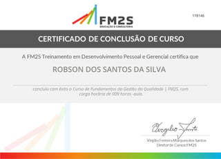 178146
ROBSON DOS SANTOS DA SILVA
concluiu com êxito o Curso de Fundamentos da Gestão da Qualidade | FM2S, com
carga horária de 009 horas -aula.
 