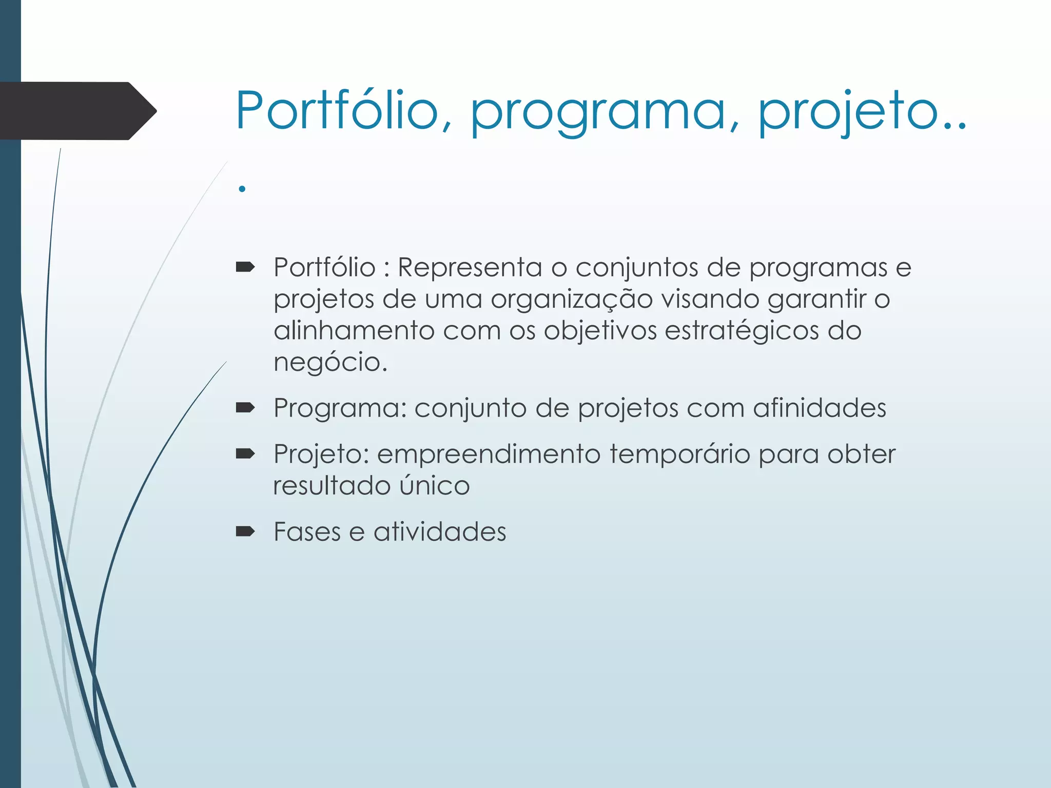 Portfólio, programa, projeto..
.
 Portfólio : Representa o conjuntos de programas e
projetos de uma organização visando garantir o
alinhamento com os objetivos estratégicos do
negócio.
 Programa: conjunto de projetos com afinidades
 Projeto: empreendimento temporário para obter
resultado único
 Fases e atividades
 