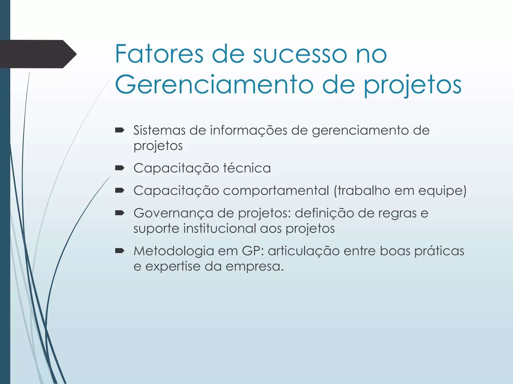 Fatores de sucesso no
Gerenciamento de projetos
 Sistemas de informações de gerenciamento de
projetos
 Capacitação técnica
 Capacitação comportamental (trabalho em equipe)
 Governança de projetos: definição de regras e
suporte institucional aos projetos
 Metodologia em GP: articulação entre boas práticas
e expertise da empresa.
 