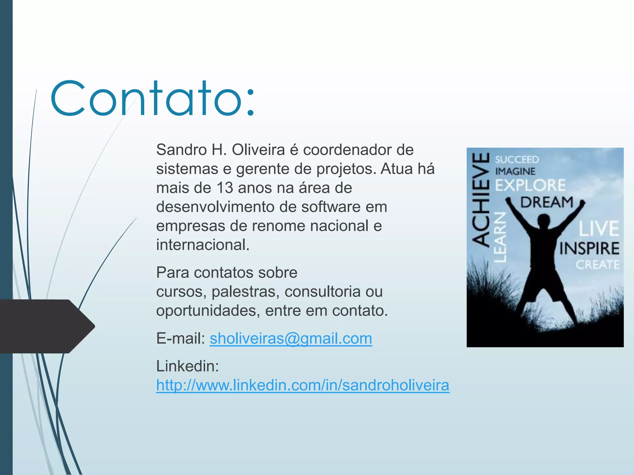 Contato:
Sandro H. Oliveira é coordenador de
sistemas e gerente de projetos. Atua há
mais de 13 anos na área de
desenvolvimento de software em
empresas de renome nacional e
internacional.
Para contatos sobre
cursos, palestras, consultoria ou
oportunidades, entre em contato.
E-mail: sholiveiras@gmail.com
Linkedin:
http://www.linkedin.com/in/sandroholiveira
 
