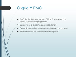 O que é PMO
 PMO: Project Management Office é um centro de
apoio a projetos e programas
 Desenvolve e dissemina práticas de GP
 Contratação e treinamento de gerentes de projeto
 Administração de ferramentas de suporte.
 
