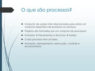 O que são processos?
 Conjunto de ações inter-relacionadas para obter um
conjunto específico de produtos ou serviços.
 Projetos são formados por um conjunto de processos!
 Entradas  Ferramentas e técnicas  Saídas
 Cada processo tem as fases:
 Iniciação, planejamento, execução, controle e
encerramento
 