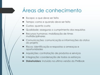 Áreas de conhecimento
 Escopo: o que deve ser feito
 Tempo: como e quando deve ser feito
 Custos: quanto custa
 Qualidade: asseguras o cumprimento dos requisitos
 Recursos humanos: mobilização de times
multidisciplinares
 Comunicações: comunicação e informações do status
do projeto
 Riscos: identificação e respostas a ameaças e
oportunidades
 Aquisições: contratação de produtos e serviços
 Integração: coordenação de todos os esforços
 Stakeholders: Incluído na ultima versão do PMBook
 