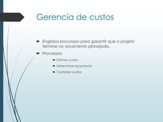 Gerencia de custos
 Engloba processos para garantir que o projeto
termine no orçamento planejado.
 Processos:
 Estimar custos
 Determinar orçamento
 Controlar custos
 