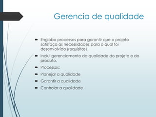 Gerencia de qualidade
 Engloba processos para garantir que o projeto
satisfaça as necessidades para o qual foi
desenvolvido (requisitos)
 Inclui gerenciamento da qualidade do projeto e do
produto.
 Processos:
 Planejar a qualidade
 Garantir a qualidade
 Controlar a qualidade
 