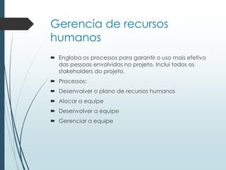 Gerencia de recursos
humanos
 Engloba os processos para garantir o uso mais efetivo
das pessoas envolvidas no projeto. Inclui todos os
stakeholders do projeto.
 Processos:
 Desenvolver o plano de recursos humanos
 Alocar a equipe
 Desenvolver a equipe
 Gerenciar a equipe
 