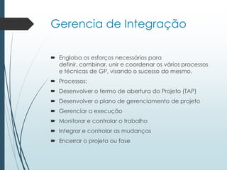 Gerencia de Integração
 Engloba os esforços necessários para
definir, combinar, unir e coordenar os vários processos
e técnicas de GP, visando o sucesso do mesmo.
 Processos:
 Desenvolver o termo de abertura do Projeto (TAP)
 Desenvolver o plano de gerenciamento de projeto
 Gerenciar a execução
 Monitorar e controlar o trabalho
 Integrar e controlar as mudanças
 Encerrar o projeto ou fase
 