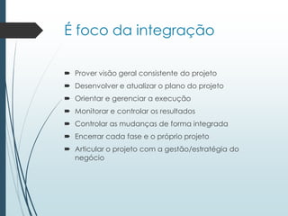É foco da integração
 Prover visão geral consistente do projeto
 Desenvolver e atualizar o plano do projeto
 Orientar e gerenciar a execução
 Monitorar e controlar os resultados
 Controlar as mudanças de forma integrada
 Encerrar cada fase e o próprio projeto
 Articular o projeto com a gestão/estratégia do
negócio
 