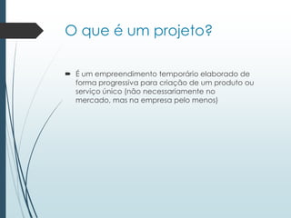 O que é um projeto?
 É um empreendimento temporário elaborado de
forma progressiva para criação de um produto ou
serviço único (não necessariamente no
mercado, mas na empresa pelo menos)
 