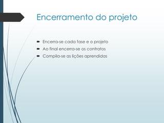 Encerramento do projeto
 Encerra-se cada fase e o projeto
 Ao final encerra-se os contratos
 Compila-se as lições aprendidas
 