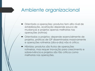 Ambiente organizacional
 Orientado a operações: produtos tem alto nível de
estabilização, aceitação depende pouco de
mudanças e projetos apenas melhorias nas
operações (rotinas)
 Orientadas a projetos: depende essencialmente de
projetos, práticas de GP disseminadas massivamente
e operações rotineiras (dia-a-dia) não é crítico.
 Híbridas: produtos são frutos de operações
rotineiras, mas requer inovação para crescimento e
sobrevivência e projetos são tão críticos como
melhorias nas operações.
 