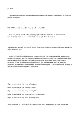 jul. 2008.
Trata-se de uma obra sobre métodos de engenharia de software, baseada na experiência do autor com
projetos open source.
TAPSCOTT, Don. Wikinomics. São Paulo: Nova Fronteira, 2007.
Neste livro, o autor disserta sobre como a lógica de produção colaborativa de conteúdos está
impactando o economia e o funcionamento de empresas de diferentes setores.
TURBAN, Efraim; McLEAN, Ephraim; WETHERBE, James. Tecnologia da Informação para Gestão. 3 ed. Porto
Alegre: Bookman, 2004.
Um dos livros mais completos do mundo sobre tecnologia da informação. Nesta obra, são abordados,
praticamente, todos os principais assuntos relacionados com a tecnologia da informação, de forma clara e
precisa. Este livro tem o foco voltado para a maneira como as organizações usam a tecnologia da
informação na nova economia digital. Nesse sentido, o livro analisa a forma como a tecnologia da
informação facilita a resolução de problemas, aumenta a produtividade e a qualidade, melhora o serviço ao
consumidor e permite a reengenharia do processo.
Clique em para acessar sites úteis – atlas e países.
Clique em para acessar sites úteis – dicionários.
Clique em para acessar sites úteis – enciclopédias.
Clique em para acessar sites úteis – profissões, ciências e artes.
Clique em para acessar sites úteis – domínio público.
André Bittencourt do Valle é Mestre em Engenharia pela PUC-RJ e Engenheiro pela UFRJ. Professor e
 