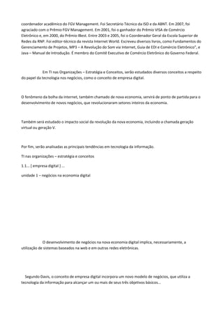 coordenador acadêmico do FGV Management. Foi Secretário Técnico da ISO e da ABNT. Em 2007, foi
agraciado com o Prêmio FGV Management. Em 2001, foi o ganhador do Prêmio VISA de Comércio
Eletrônico e, em 2000, do Prêmio IBest. Entre 2003 e 2005, foi o Coordenador Geral da Escola Superior de
Redes da RNP. Foi editor-técnico da revista Internet World. Escreveu diversos livros, como Fundamentos do
Gerenciamento de Projetos, MP3 – A Revolução do Som via Internet, Guia de EDI e Comércio Eletrônico”, e
Java – Manual de Introdução. É membro do Comitê Executivo de Comércio Eletrônico do Governo Federal.
Em TI nas Organizações – Estratégia e Conceitos, serão estudados diversos conceitos a respeito
do papel da tecnologia nos negócios, como o conceito de empresa digital.
O fenômeno da bolha da internet, também chamado de nova economia, servirá de ponto de partida para o
desenvolvimento de novos negócios, que revolucionaram setores inteiros da economia.
Também será estudado o impacto social da revolução da nova economia, incluindo a chamada geração
virtual ou geração V.
Por fim, serão analisadas as principais tendências em tecnologia da informação.
TI nas organizações – estratégia e conceitos
1.1... [ empresa digital ] ...
unidade 1 – negócios na economia digital
O desenvolvimento de negócios na nova economia digital implica, necessariamente, a
utilização de sistemas baseados na web e em outras redes eletrônicas.
Segundo Davis, o conceito de empresa digital incorpora um novo modelo de negócios, que utiliza a
tecnologia da informação para alcançar um ou mais de seus três objetivos básicos...
 