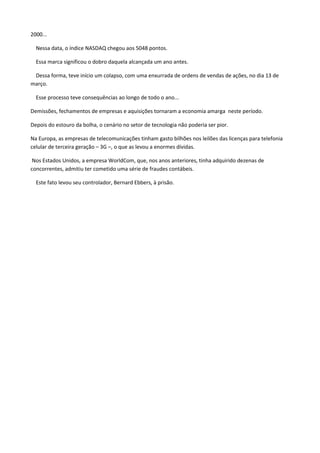 2000...
Nessa data, o índice NASDAQ chegou aos 5048 pontos.
Essa marca significou o dobro daquela alcançada um ano antes.
Dessa forma, teve início um colapso, com uma enxurrada de ordens de vendas de ações, no dia 13 de
março.
Esse processo teve consequências ao longo de todo o ano...
Demissões, fechamentos de empresas e aquisições tornaram a economia amarga neste período.
Depois do estouro da bolha, o cenário no setor de tecnologia não poderia ser pior.
Na Europa, as empresas de telecomunicações tinham gasto bilhões nos leilões das licenças para telefonia
celular de terceira geração – 3G –, o que as levou a enormes dívidas.
Nos Estados Unidos, a empresa WorldCom, que, nos anos anteriores, tinha adquirido dezenas de
concorrentes, admitiu ter cometido uma série de fraudes contábeis.
Este fato levou seu controlador, Bernard Ebbers, à prisão.
 
