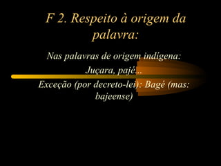 F 2. Respeito à origem da
palavra:
Nas palavras de origem indígena:
Juçara, pajé...
Exceção (por decreto-lei): Bagé (mas:
bajeense)
 