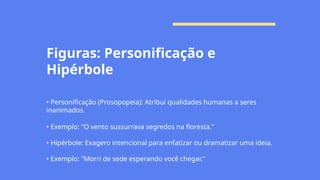 Figuras: Personificação e
Hipérbole
• Personificação (Prosopopeia): Atribui qualidades humanas a seres
inanimados.
• Exemplo: "O vento sussurrava segredos na floresta."
• Hipérbole: Exagero intencional para enfatizar ou dramatizar uma ideia.
• Exemplo: "Morri de sede esperando você chegar."
 