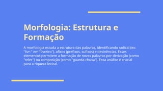 Morfologia: Estrutura e
Formação
A morfologia estuda a estrutura das palavras, identificando radical (ex:
"livr-" em "livreiro"), afixos (prefixos, sufixos) e desinências. Esses
elementos permitem a formação de novas palavras por derivação (como
"reler") ou composição (como "guarda-chuva"). Essa análise é crucial
para a riqueza lexical.
 