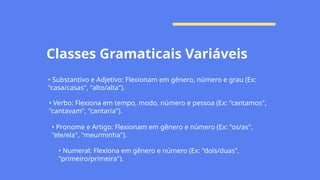 Classes Gramaticais Variáveis
• Substantivo e Adjetivo: Flexionam em gênero, número e grau (Ex:
"casa/casas", "alto/alta").
• Verbo: Flexiona em tempo, modo, número e pessoa (Ex: "cantamos",
"cantavam", "cantaria").
• Pronome e Artigo: Flexionam em gênero e número (Ex: "os/as",
"ele/ela", "meu/minha").
• Numeral: Flexiona em gênero e número (Ex: "dois/duas",
"primeiro/primeira").
 
