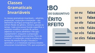 Classes
Gramaticais
Invariáveis
As classes gramaticais invariáveis – advérbio,
preposição, conjunção e interjeição – são
elementos da língua portuguesa que não
sofrem flexão de gênero, número, pessoa ou
tempo. Cada uma possui função específica: o
advérbio modifica o sentido de verbos,
adjetivos ou outros advérbios ("Ele agiu
rapidamente"), enquanto a preposição
estabelece relações entre termos ("livro de
história"). A conjunção conecta orações ou
termos de mesma função ("Estudou e
aprendeu"), e a interjeição expressa estados
emocionais instantâneos ("Oh, que surpresa!").
 