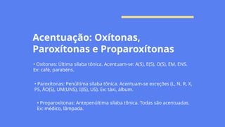 Acentuação: Oxítonas,
Paroxítonas e Proparoxítonas
• Oxítonas: Última sílaba tônica. Acentuam-se: A(S), E(S), O(S), EM, ENS.
Ex: café, parabéns.
• Paroxítonas: Penúltima sílaba tônica. Acentuam-se exceções (L, N, R, X,
PS, ÃO(S), UM(UNS), I(IS), US). Ex: táxi, álbum.
• Proparoxítonas: Antepenúltima sílaba tônica. Todas são acentuadas.
Ex: médico, lâmpada.
 