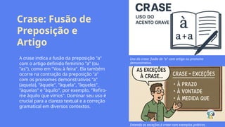 Crase: Fusão de
Preposição e
Artigo
A crase indica a fusão da preposição "a"
com o artigo definido feminino "a" (ou
"as"), como em "Vou à feira". Ela também
ocorre na contração da preposição "a"
com os pronomes demonstrativos "a"
(aquela), "àquele", "àquela", "àqueles",
"àquelas" e "àquilo", por exemplo, "Refiro-
me àquilo que vimos". Dominar seu uso é
crucial para a clareza textual e a correção
gramatical em diversos contextos.
Uso da crase: fusão de "a" com artigo ou pronome
demonstrativo.
Entenda as exceções à crase com exemplos práticos.
 