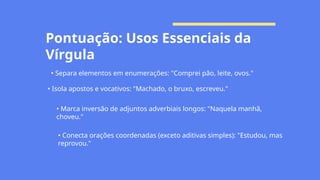 Pontuação: Usos Essenciais da
Vírgula
• Separa elementos em enumerações: "Comprei pão, leite, ovos."
• Isola apostos e vocativos: "Machado, o bruxo, escreveu."
• Marca inversão de adjuntos adverbiais longos: "Naquela manhã,
choveu."
• Conecta orações coordenadas (exceto aditivas simples): "Estudou, mas
reprovou."
 