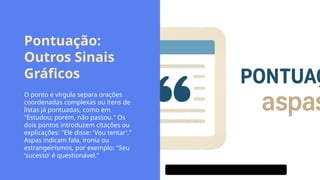 Pontuação:
Outros Sinais
Gráficos
O ponto e vírgula separa orações
coordenadas complexas ou itens de
listas já pontuadas, como em
"Estudou; porém, não passou." Os
dois pontos introduzem citações ou
explicações: "Ele disse: 'Vou tentar'."
Aspas indicam fala, ironia ou
estrangeirismos, por exemplo: "Seu
'sucesso' é questionável."
 