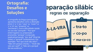 Ortografia:
Desafios e
Soluções
A ortografia da língua portuguesa
apresenta desafios como a distinção
entre 's' e 'z' (ex: "casa" vs. "cozer") e
'x' e 'ch' (ex: "enxame" vs.
"enchente"). Outra dificuldade reside
no uso dos "porquês": "Por que"
(interrogativo ou preposição +
pronome), "porque" (conjunção
explicativa/causal), "por quê" (final de
frase), e "porquê" (substantivo). Por
exemplo: "Por que você não veio?",
"Não vim porque choveu.", "Você não
veio por quê?", e "Não sei o porquê
da sua ausência."
Regras de separação silábica: PA-LA-VRA, trato,
copo, macaco.
 