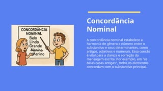 Concordância
Nominal
A concordância nominal estabelece a
harmonia de gênero e número entre o
substantivo e seus determinantes, como
artigos, adjetivos e numerais. Essa coesão
é vital para a clareza e correção da
mensagem escrita. Por exemplo, em "as
belas casas antigas", todos os elementos
concordam com o substantivo principal.
 