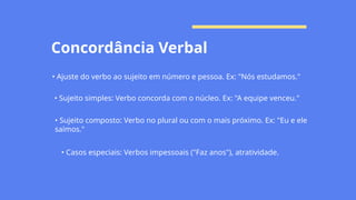 Concordância Verbal
• Ajuste do verbo ao sujeito em número e pessoa. Ex: "Nós estudamos."
• Sujeito simples: Verbo concorda com o núcleo. Ex: "A equipe venceu."
• Sujeito composto: Verbo no plural ou com o mais próximo. Ex: "Eu e ele
saímos."
• Casos especiais: Verbos impessoais ("Faz anos"), atratividade.
 
