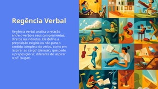 Regência Verbal
Regência verbal analisa a relação
entre o verbo e seus complementos,
diretos ou indiretos. Ela define a
preposição exigida ou não para o
sentido completo do verbo, como em
'aspirar ao cargo' (desejar), que pede
a preposição 'a', diferente de 'aspirar
o pó' (sugar).
 