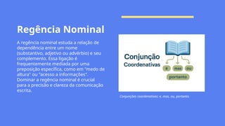 Regência Nominal
A regência nominal estuda a relação de
dependência entre um nome
(substantivo, adjetivo ou advérbio) e seu
complemento. Essa ligação é
frequentemente mediada por uma
preposição específica, como em "medo de
altura" ou "acesso a informações".
Dominar a regência nominal é crucial
para a precisão e clareza da comunicação
escrita.
Conjunções coordenativas: e, mas, ou, portanto.
 