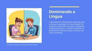 Dominando a
Língua
A gramática é a ferramenta essencial para
a clareza e precisão na comunicação. Ela
capacita a expressão de ideias complexas,
fundamental para o sucesso acadêmico e
profissional. Domine-a para construir um
futuro brilhante.
Gramática: clareza na comunicação escrita e falada.
 