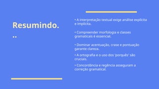 Resumindo.
..
• A interpretação textual exige análise explícita
e implícita.
• Compreender morfologia e classes
gramaticais é essencial.
• Dominar acentuação, crase e pontuação
garante clareza.
• A ortografia e o uso dos 'porquês' são
cruciais.
• Concordância e regência asseguram a
correção gramatical.
 
