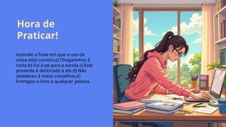 Hora de
Praticar!
Assinale a frase em que o uso da
crase está correto:a) Chegaremos à
noite.b) Fui à pé para a escola.c) Este
presente é destinado à ele.d) Não
obedeceu à meus conselhos.e)
Entregou o livro à qualquer pessoa.
 