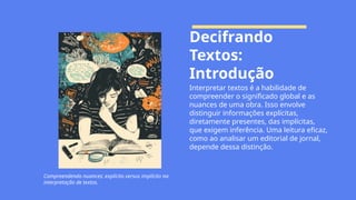 Decifrando
Textos:
Introdução
Interpretar textos é a habilidade de
compreender o significado global e as
nuances de uma obra. Isso envolve
distinguir informações explícitas,
diretamente presentes, das implícitas,
que exigem inferência. Uma leitura eficaz,
como ao analisar um editorial de jornal,
depende dessa distinção.
Compreendendo nuances: explícito versus implícito na
interpretação de textos.
 