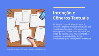 Intenção e
Gêneros Textuais
A intenção comunicativa do autor é
crucial na escolha do gênero textual e das
estratégias discursivas. Para informar,
emprega-se a notícia; para persuadir, um
artigo de opinião. Essa relação molda a
estrutura e o vocabulário, sendo
fundamental para a compreensão textual.
Intenção do autor molda gênero textual e produção escrita.
 