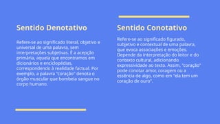 Sentido Denotativo Sentido Conotativo
Refere-se ao significado literal, objetivo e
universal de uma palavra, sem
interpretações subjetivas. É a acepção
primária, aquela que encontramos em
dicionários e enciclopédias,
correspondendo à realidade factual. Por
exemplo, a palavra "coração" denota o
órgão muscular que bombeia sangue no
corpo humano.
Refere-se ao significado figurado,
subjetivo e contextual de uma palavra,
que evoca associações e emoções.
Depende da interpretação do leitor e do
contexto cultural, adicionando
expressividade ao texto. Assim, "coração"
pode conotar amor, coragem ou a
essência de algo, como em "ela tem um
coração de ouro".
 