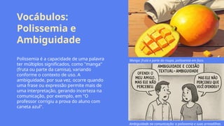 Vocábulos:
Polissemia e
Ambiguidade
Polissemia é a capacidade de uma palavra
ter múltiplos significados, como "manga"
(fruta ou parte da camisa), variando
conforme o contexto de uso. A
ambiguidade, por sua vez, ocorre quando
uma frase ou expressão permite mais de
uma interpretação, gerando incerteza na
comunicação, por exemplo, em "O
professor corrigiu a prova do aluno com
caneta azul".
Manga: fruta e parte da roupa, polissemia em foco.
Ambiguidade na comunicação: a polissemia e suas armadilhas.
 