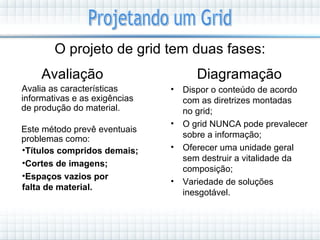 O projeto de grid tem duas fases:
     Avaliação                        Diagramação
Avalia as características      •   Dispor o conteúdo de acordo
informativas e as exigências       com as diretrizes montadas
de produção do material.           no grid;
                               •   O grid NUNCA pode prevalecer
Este método prevê eventuais
problemas como:                    sobre a informação;
•Títulos compridos demais;     •   Oferecer uma unidade geral
                                   sem destruir a vitalidade da
•Cortes de imagens;
                                   composição;
•Espaços vazios por
                               •   Variedade de soluções
falta de material.
                                   inesgotável.
 