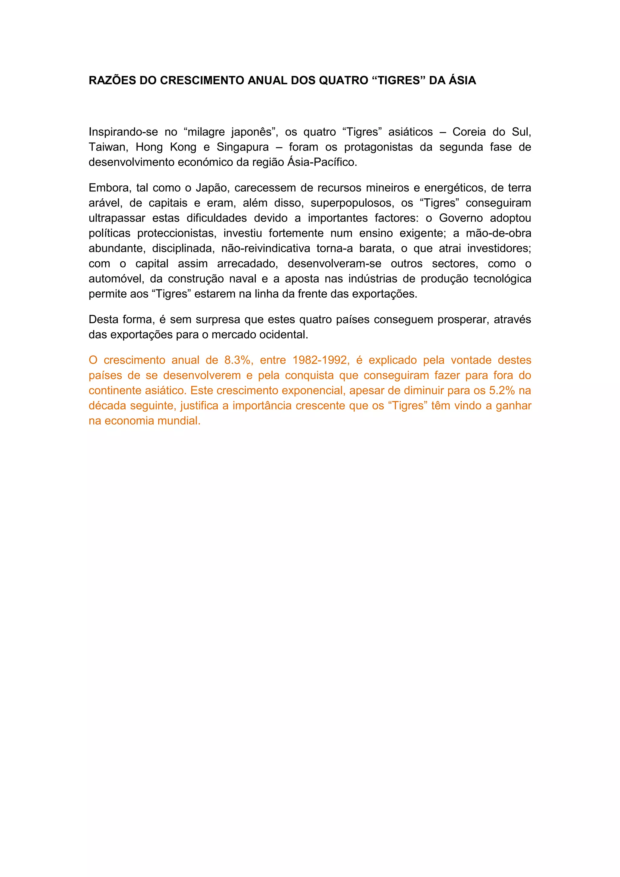 RAZÕES DO CRESCIMENTO ANUAL DOS QUATRO “TIGRES” DA ÁSIA
Inspirando-se no “milagre japonês”, os quatro “Tigres” asiáticos – Coreia do Sul,
Taiwan, Hong Kong e Singapura – foram os protagonistas da segunda fase de
desenvolvimento económico da região Ásia-Pacífico.
Embora, tal como o Japão, carecessem de recursos mineiros e energéticos, de terra
arável, de capitais e eram, além disso, superpopulosos, os “Tigres” conseguiram
ultrapassar estas dificuldades devido a importantes factores: o Governo adoptou
políticas proteccionistas, investiu fortemente num ensino exigente; a mão-de-obra
abundante, disciplinada, não-reivindicativa torna-a barata, o que atrai investidores;
com o capital assim arrecadado, desenvolveram-se outros sectores, como o
automóvel, da construção naval e a aposta nas indústrias de produção tecnológica
permite aos “Tigres” estarem na linha da frente das exportações.
Desta forma, é sem surpresa que estes quatro países conseguem prosperar, através
das exportações para o mercado ocidental.
O crescimento anual de 8.3%, entre 1982-1992, é explicado pela vontade destes
países de se desenvolverem e pela conquista que conseguiram fazer para fora do
continente asiático. Este crescimento exponencial, apesar de diminuir para os 5.2% na
década seguinte, justifica a importância crescente que os “Tigres” têm vindo a ganhar
na economia mundial.
 
