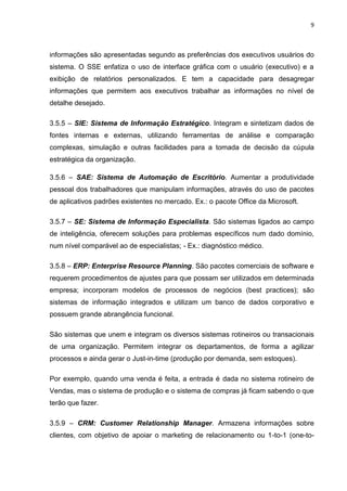 9
informações são apresentadas segundo as preferências dos executivos usuários do
sistema. O SSE enfatiza o uso de interface gráfica com o usuário (executivo) e a
exibição de relatórios personalizados. E tem a capacidade para desagregar
informações que permitem aos executivos trabalhar as informações no nível de
detalhe desejado.
3.5.5 – SIE: Sistema de Informação Estratégico. Integram e sintetizam dados de
fontes internas e externas, utilizando ferramentas de análise e comparação
complexas, simulação e outras facilidades para a tomada de decisão da cúpula
estratégica da organização.
3.5.6 – SAE: Sistema de Automação de Escritório. Aumentar a produtividade
pessoal dos trabalhadores que manipulam informações, através do uso de pacotes
de aplicativos padrões existentes no mercado. Ex.: o pacote Office da Microsoft.
3.5.7 – SE: Sistema de Informação Especialista. São sistemas ligados ao campo
de inteligência, oferecem soluções para problemas específicos num dado domínio,
num nível comparável ao de especialistas; - Ex.: diagnóstico médico.
3.5.8 – ERP: Enterprise Resource Planning. São pacotes comerciais de software e
requerem procedimentos de ajustes para que possam ser utilizados em determinada
empresa; incorporam modelos de processos de negócios (best practices); são
sistemas de informação integrados e utilizam um banco de dados corporativo e
possuem grande abrangência funcional.
São sistemas que unem e integram os diversos sistemas rotineiros ou transacionais
de uma organização. Permitem integrar os departamentos, de forma a agilizar
processos e ainda gerar o Just-in-time (produção por demanda, sem estoques).
Por exemplo, quando uma venda é feita, a entrada é dada no sistema rotineiro de
Vendas, mas o sistema de produção e o sistema de compras já ficam sabendo o que
terão que fazer.
3.5.9 – CRM: Customer Relationship Manager. Armazena informações sobre
clientes, com objetivo de apoiar o marketing de relacionamento ou 1-to-1 (one-to-
 