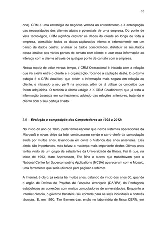 10
one). CRM é uma estratégia de negócios voltada ao entendimento e à antecipação
das necessidades dos clientes atuais e potenciais de uma empresa. Do ponto de
vista tecnológico, CRM significa capturar os dados do cliente ao longo de toda a
empresa, consolidar todos os dados capturados interna e externamente em um
banco de dados central, analisar os dados consolidados, distribuir os resultados
dessa análise aos vários pontos de contato com cliente e usar essa informação ao
interagir com o cliente através de qualquer ponto de contato com a empresa.
Nessa matriz de valor versus tempo, o CRM Operacional é iniciado com a relação
que irá existir entre o cliente e a organização, focando a captação deste. O próximo
estágio é o CRM Analítico, que obtém a informação mais segura em relação ao
cliente, e iniciando o seu perfil na empresa, além de já utilizar os conceitos que
foram adquiridos. O terceiro e último estágio é o CRM Colaborativo que já trata a
informação baseada em conhecimento advindo das relações anteriores, tratando o
cliente com o seu perfil já criado.
3.6 – Evolução e composição dos Computadores de 1995 a 2012:
No início do ano de 1995, poderíamos esperar que novos sistemas operacionais da
Microsoft e novos chips da Intel continuassem sendo o carro-chefe da computação
ainda por muitos anos, levando-se em conta o histórico dos anos anteriores. Eles
ainda são importantes, mas talvez a mudança mais importante destes últimos anos
tenha vindo de um grupo de estudantes da Universidade de Illinois. Foi lá que, no
início de 1993, Marc Andreessen, Eric Bina e outros que trabalhavam para o
National Center for Supercomputing Applications (NCSA) apareceram com o Mosaic,
uma ferramenta que seria utilizada para paginar a Internet.
A Internet, é claro, já existia há muitos anos, datando do início dos anos 60, quando
o órgão de Defesa de Projetos de Pesquisa Avançada (DARPA) do Pentágono
estabeleceu as conexões com muitos computadores de universidades. Enquanto a
Internet crescia, o governo transferiu seu controle para os sites individuais e comitês
técnicos. E, em 1990, Tim Berners-Lee, então no laboratório de física CERN, em
 
