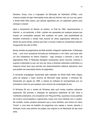 11
Genebra, Suíça, criou a Linguagem de Marcação de Hipertexto (HTML), uma
maneira simples de ligar informações entre sites da Internet. Isto, por sua vez, gerou
a World Wide Web (www), que apenas aguardava por um paginador gráfico para
começar a crescer.
Após o lançamento do Mosaic ao público, no final de 1993, repentinamente, a
Internet - e, em particular, a Web - podiam ser acessadas por qualquer pessoa que
tivesse um computador pessoal, fato auxiliado, em parte, nela possibilidade de
transferir livremente a versão mais recente de vários paginadores diferentes. E,
dentro de pouco tempo, parecia que todo o mundo e todas as companhias estavam
inaugurando seu site na Web.
Novas versões de paginadores da Web também chegaram rapidamente. A Netscape
Corp. - uma nova companhia formada por Andreessen e Jim Clark, que havia sido
um dos fundadores da Silicon Graphics - logo começou a dominar o ramo de
paginadores Web. O Netscape Navigator acrescentou vários recursos, inclusive o
suporte a extensões (o que, por sua vez, levou a diversas extensões multimídia) e a
máquina virtual Java (que permitia aos desenvolvedores elaborar aplicativos Java
que podiam ser executados dentro do paginador).
A tremenda empolgação ocasionada pela explosão da World Wide Web chegou
perto de eclipsar o maior anúncio da Microsoft neste período: o Windows 95.
Introduzido em agosto de 1995, a estreia do software foi acompanhada por um
entusiasmo maior do que qualquer outro anúncio de computação da era.
O Windows 95 era a versão do Windows pela qual muitos usuários estiveram
esperando. Ele permitia a utilização de aplicativos totalmente 32 bits, tinha a
multitarefa preemptiva, era compatível com Plug-and-Play, suportava novos padrões
de e-mail e comunicações e, logicamente, trazia uma nova interface com o usuário.
Na verdade, muitos usuários pensavam que a nova interface, que incluía um menu
"Iniciar" e uma área de trabalho de programas com pastas e ícones, deixaria o
Windows muito mais próximo do projeto Lisa original ou do Macintosh de dez anos
atrás.
 